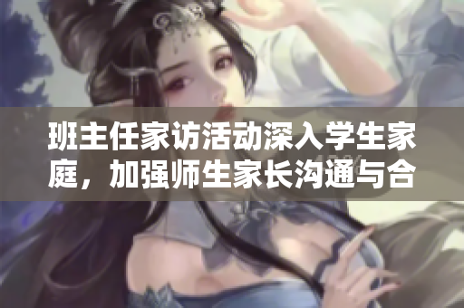 班主任家访活动深入学生家庭，加强师生家长沟通与合作
