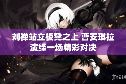 刘禅站立板凳之上 曹安琪拉演绎一场精彩对决