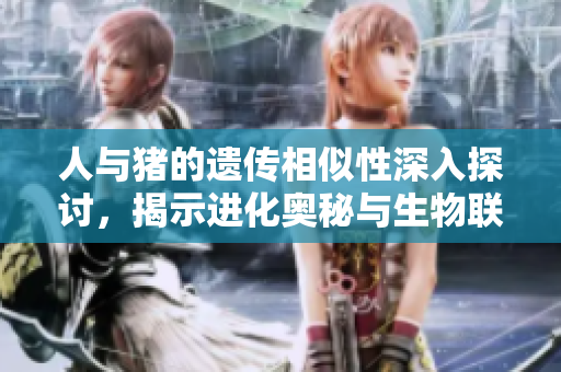 人与猪的遗传相似性深入探讨，揭示进化奥秘与生物联系