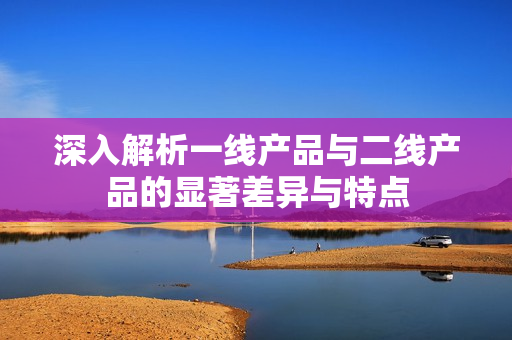 深入解析一线产品与二线产品的显著差异与特点