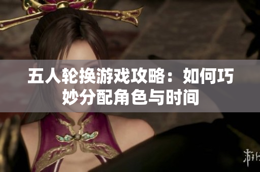 五人轮换游戏攻略：如何巧妙分配角色与时间