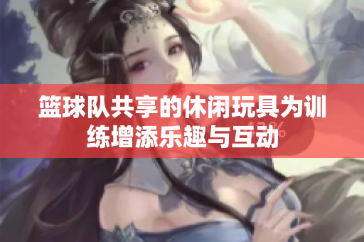 篮球队共享的休闲玩具为训练增添乐趣与互动