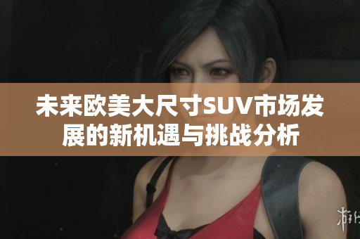 未来欧美大尺寸SUV市场发展的新机遇与挑战分析