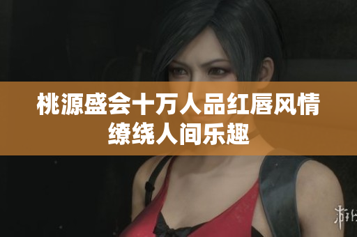 桃源盛会十万人品红唇风情缭绕人间乐趣