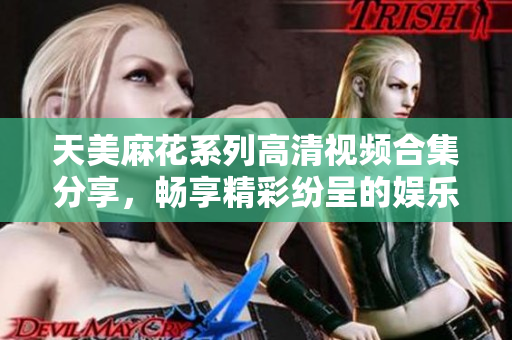 天美麻花系列高清视频合集分享，畅享精彩纷呈的娱乐内容