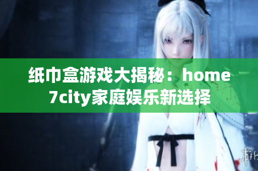 纸巾盒游戏大揭秘：home7city家庭娱乐新选择