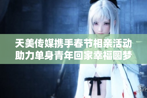 天美传媒携手春节相亲活动助力单身青年回家幸福圆梦