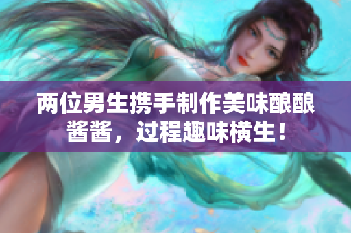 两位男生携手制作美味酿酿酱酱，过程趣味横生！