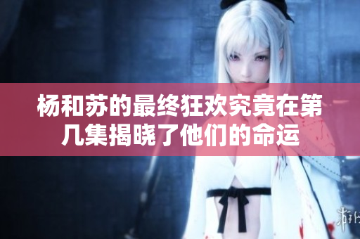 杨和苏的最终狂欢究竟在第几集揭晓了他们的命运