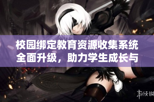 校园绑定教育资源收集系统全面升级，助力学生成长与发展