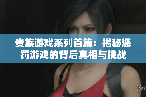 贵族游戏系列首篇：揭秘惩罚游戏的背后真相与挑战