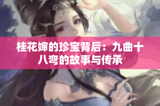 桂花婶的珍宝背后：九曲十八弯的故事与传承