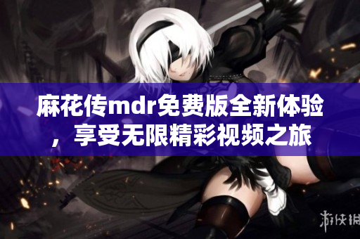 麻花传mdr免费版全新体验，享受无限精彩视频之旅