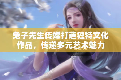 兔子先生传媒打造独特文化作品，传递多元艺术魅力