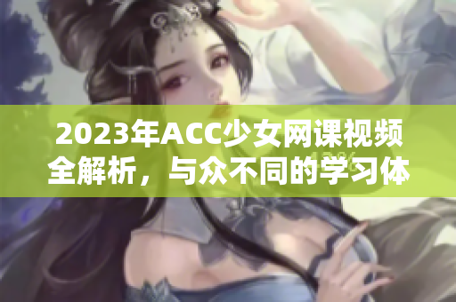 2023年ACC少女网课视频全解析，与众不同的学习体验分享