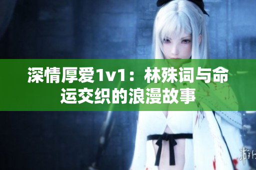 深情厚爱1v1：林殊词与命运交织的浪漫故事
