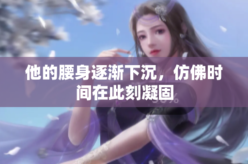 他的腰身逐渐下沉，仿佛时间在此刻凝固