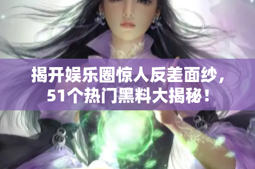 揭开娱乐圈惊人反差面纱，51个热门黑料大揭秘！