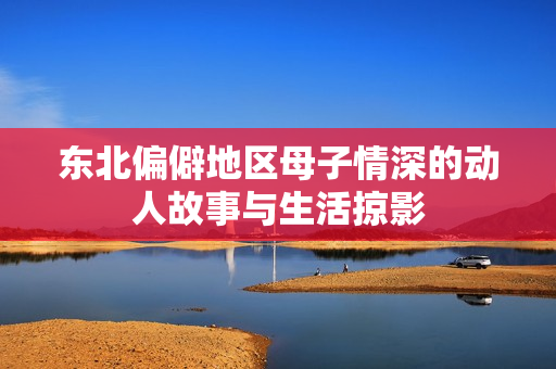 东北偏僻地区母子情深的动人故事与生活掠影