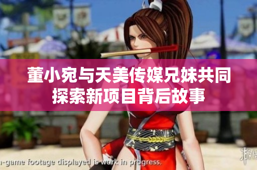 董小宛与天美传媒兄妹共同探索新项目背后故事