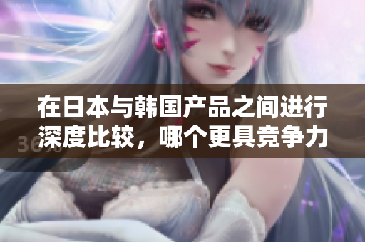 在日本与韩国产品之间进行深度比较，哪个更具竞争力？