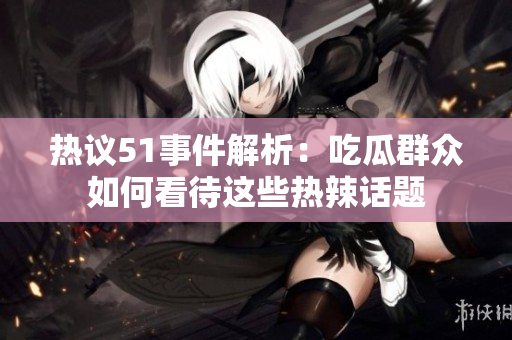 热议51事件解析：吃瓜群众如何看待这些热辣话题