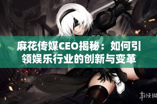 麻花传媒CEO揭秘：如何引领娱乐行业的创新与变革