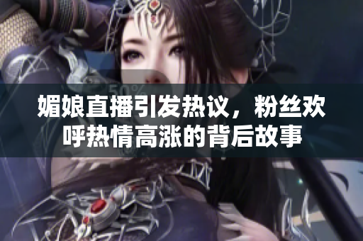 媚娘直播引发热议，粉丝欢呼热情高涨的背后故事