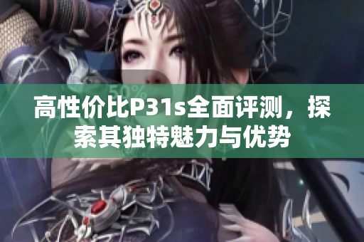 高性价比P31s全面评测，探索其独特魅力与优势