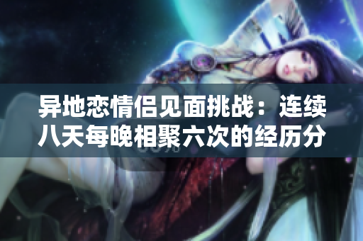 异地恋情侣见面挑战：连续八天每晚相聚六次的经历分享