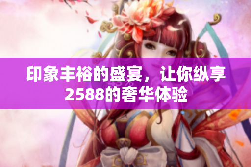 印象丰裕的盛宴，让你纵享2588的奢华体验