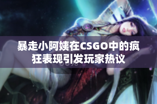 暴走小阿姨在CSGO中的疯狂表现引发玩家热议