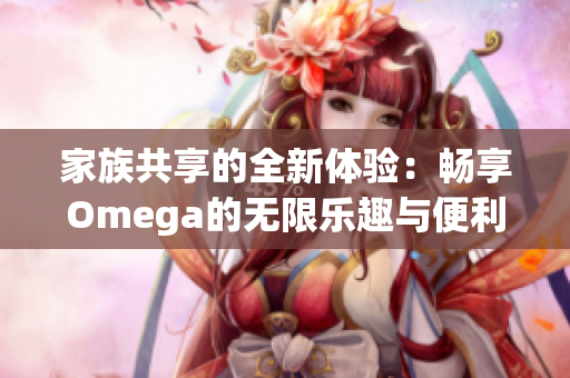 家族共享的全新体验：畅享Omega的无限乐趣与便利