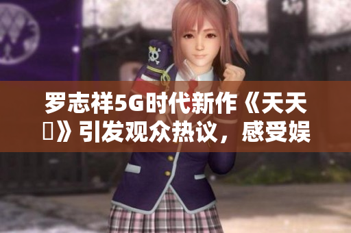 罗志祥5G时代新作《天天奭》引发观众热议，感受娱乐新风潮