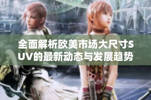 全面解析欧美市场大尺寸SUV的最新动态与发展趋势
