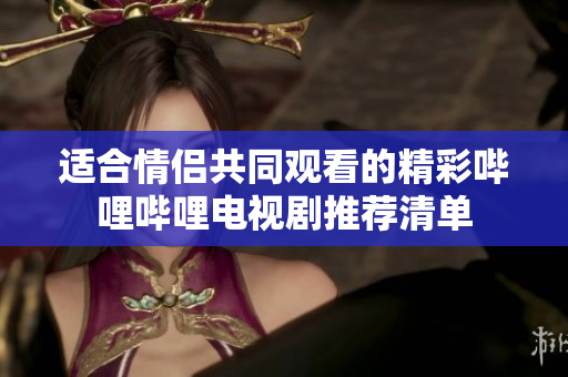 适合情侣共同观看的精彩哔哩哔哩电视剧推荐清单