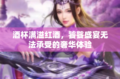 酒杯满溢红酒，饕餮盛宴无法承受的奢华体验