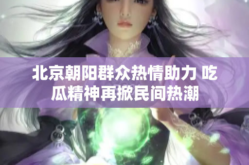 北京朝阳群众热情助力 吃瓜精神再掀民间热潮