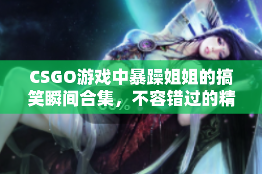 CSGO游戏中暴躁姐姐的搞笑瞬间合集，不容错过的精彩片段