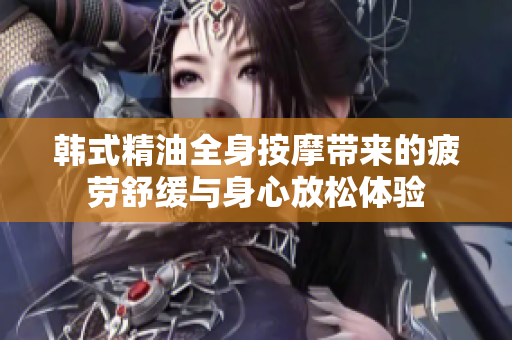 韩式精油全身按摩带来的疲劳舒缓与身心放松体验