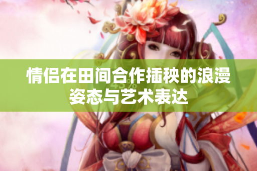 情侣在田间合作插秧的浪漫姿态与艺术表达