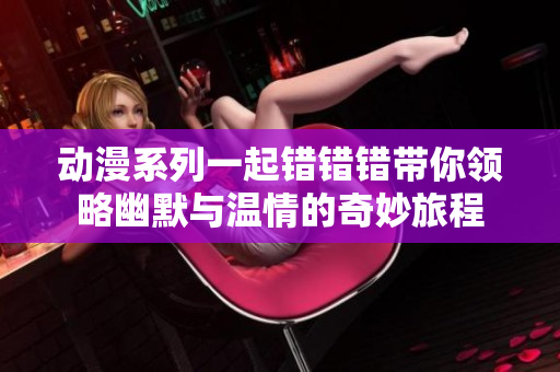动漫系列一起错错错带你领略幽默与温情的奇妙旅程