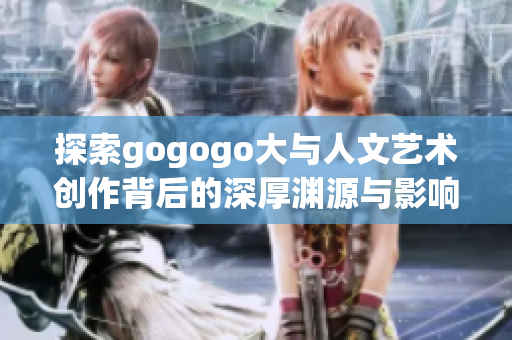 探索gogogo大与人文艺术创作背后的深厚渊源与影响