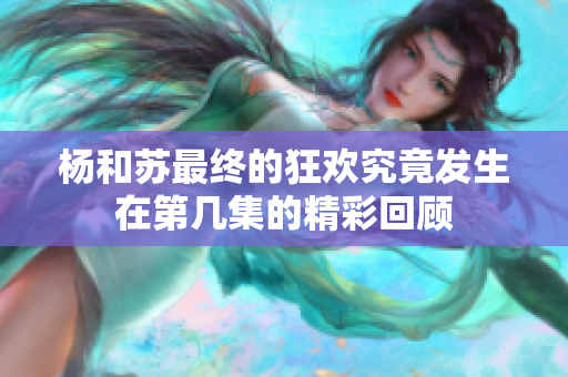 杨和苏最终的狂欢究竟发生在第几集的精彩回顾