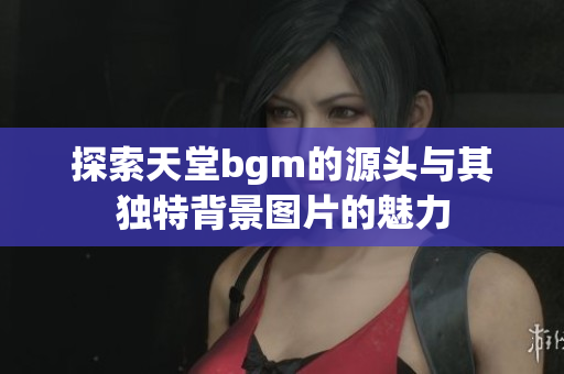 探索天堂bgm的源头与其独特背景图片的魅力