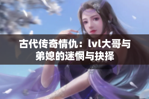 古代传奇情仇：lvl大哥与弟媳的迷惘与抉择