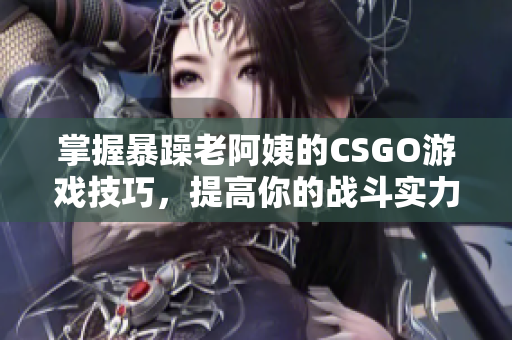 掌握暴躁老阿姨的CSGO游戏技巧，提高你的战斗实力
