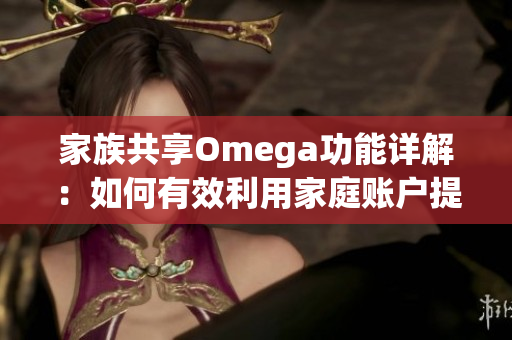 家族共享Omega功能详解：如何有效利用家庭账户提升体验