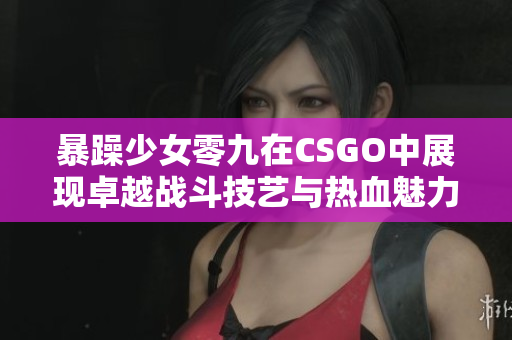 暴躁少女零九在CSGO中展现卓越战斗技艺与热血魅力