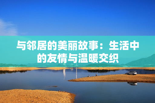 与邻居的美丽故事：生活中的友情与温暖交织
